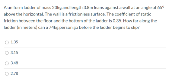 A uniform ladder of mass 23kg and length 3.8m leans against a wall at an angle of 65° above the horizontal. The wall is a fri