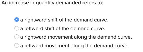 An increase in quantity demanded refers to: a rightward shift of the demand curve a leftward shift of the demand curve. a rightward movement along the demand curve. a leftward movement along the demand curve.
