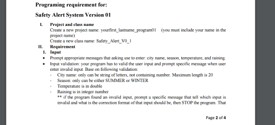 Programing requirement for: Safety Alert System Version 01 I. Project and class name Create a new project name: yourfirst lastname program01 (you must include your name in the project name) Create a new class name: Safety Alert vo 1 II. Requirement 1. Input Prompt appropriate messages that asking use toenter: city name, season, temperature, and raining. Input validation: your program has to valid the user input and prompt specific message when user enter invalid input. Base on following validation: City name: only can be string of letters, not containing number. Maximum length is 20 Season: only can be either SUMMER or WINTER Temperature is in double Raining is in integer number if the program found an invalid input, prompt a specific message that tell which input is invalid and what is the correction format of that input should be, then STOP the program. That Page 2 of 4