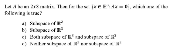 Let A be an 2x3 matrix. Then for the set {X ER2: Ax = 0), which one of the following is true? a) Subspace of R2 b) Subspace o