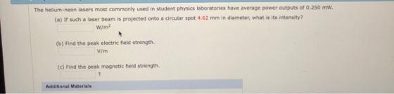 The helium-neon lasers most commonly used in student physics laboratories have average power outputs of 0.250 mw. (a) If such a laser beam is projected onto a circular spot 4.62 mm in diameter, what is its intensity? W/m2 (b) Find the peak electric field strength V/m (c) Find the peak magnetic field strength. Additional Materials