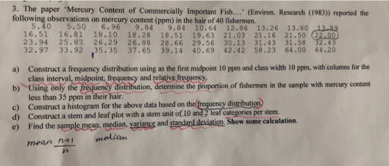 3. The paper Mercury Content of Commercially Important Fish.... (Environ. Research (1983) reported the following observations on mercury content (ppm) in the hair of 40 fishermen. 5.40 5.5Q 6.96 9.84 9.84 10.64 12.86 13.26 13.80 16.51 16.81 18.10 18.28 18.51 19.63 21.03 21.16 21.50 (22.00 23.94 25.87 26.29 26.88 28.66 29.56 30.13 31.43 31.58 32.43 32.97 33.92 35.35 37.65 39.14 40.69 42.42 58.23 64.00 64.20 a) Construct a frequency distribution using as the first midpoint 10 ppm and class width 10 ppm, with columns for the class interval, midpoint, frequency and relative freguency b) Using only the frequency distribution, determine the proportion of fishermen in the sample with mercury content c) Construct a histogram for the above data based on th d) Construct a stem and leaf plot with a stem unit of 10 and2 Teaf categories pe e) Find the sample mean median, variance and standard deviation. Show some calculation. less than 35 ppm in their hair. uency distribution mean n+ meliam