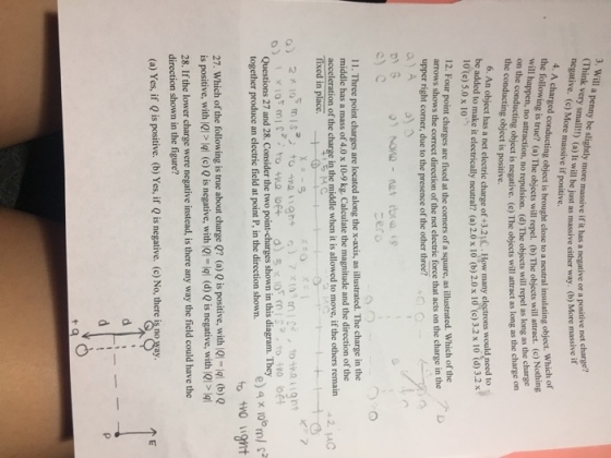 (Think very iny ble slightly more massve if t has a negative or a pos negative. (c) More massive if positive. itive net charge? massive if very small!!) (a) It will be just as massive either way. (b) More 4. A charged conducting the following is t will happen,no bjects will repel. (b) The objects will atract. (c) Nothing ng object is brought close to a neutral insulating object. Which of o attraction, no repulsion. (d) The objects will repel as long as the charge ucting object is negative. (e) The objects will attract as long as the charge on the conducting object is positive. 6. An object has a net electric charge of +3.2uC. How many electrons be added to make it electrically neutral? (a) 2.0 x 10 (b) 2.0 x 10 (c) 3.2 x 10 (d) 3.2 x 10 (e) 5.0 x 10 12. Four point charges are fixed at the comers of a square, as illustrated. Which of the arrows shows the correct direction of the net electric force that acts on the charge in the upper right corner, due to the presence of the other three? 11. Three point charges are located along the x-axis, as illustrated. The charge in the middle has a mass of 4.0 x 10-9 kg. Calculate the magnitude and the direction of the acceleration of the charge inthe middle when it is allowed to move, ifthe others remain +2u Questions 27 and 28. Consider the two point-charges shown in this diagram. They together produce an electric field at point P, in the direction shown. e) 4 x 10ml to to gt 27. Which of the following is true about charge Q? (a) Q is positive, with Ql-ql (b)Q is positive, with 21 개 (c) Q is negative, with la-lal (d) Q is negative, with IQPlql 28. If the lower charge were negative instead, is there any way the field could have the direction shown in the figure? (a) Yes, if Q is positive. (b) Yes, if Q is negative. (c) No, there is no way