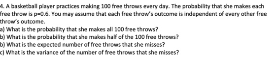 4. A basketball player practices making 100 free throws every day. The probability that she makes each free throw is p=0.6. You may assume that each free throws outcome is independent of every other free throws outcome. a) What is the probability that she makes all 100 free throws? b) What is the probability that she makes half of the 100 free throws? b) What is the expected number of free throws that she misses? c) What is the variance of the number of free throws that she misses?