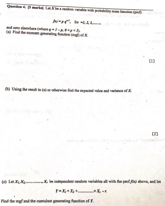 Question 4. [5 marksi Let Xbe a random variable with probability mass function (pmf) A-p for -1, 2,... and zero elsewhere (whereq-1-p, 0 <p< (a) Find the moment generating function (mg ofX. C11 (b) Using the result in (a) or otherwise find the expected value and variance of X. C23 (c) Let X, X,., X, be independent random variables all with the pmf fix) above, and let Find the mgf and the cumulant generating function of Y.