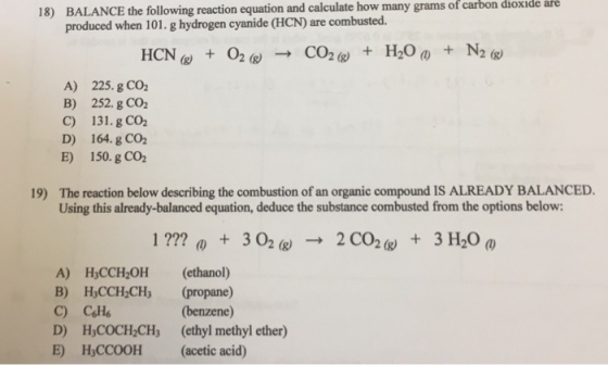 many grams of carbon dioxide are 18) BALANCE the following reaction equation and calculate how produced when 101.g hydrogen cyanide (HCN) are combusted. A) B) C) D) E) 225. g CO2 252.g CO2 131. g CO2 164. g CO2 150. g CO2 19) The reaction below describing the combustion of an organic compound IS ALREADY BALANCED Using this already-balanced equation, deduce the substance combusted from the options below: A) H3CCH2OH (ethanol) B) HCCH,CH (propane) (benzene) D) H3COCH CHs (ethyl methyl ether) E) HyCCOOH (acetic acid)
