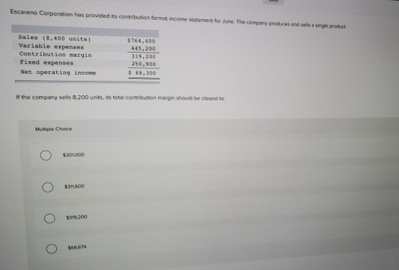 Escareno Corporation has provided its contribution format income statement for June. The company produces and ells a single product. Sales (8,400 units) Variable expenses Contribution margin Fixed expenses Net operating income $764,400 445,200 319,200 250,900 68,300 If the company sells 8,200 units, its total contribution margin should be closest to: Multiple Choice $301,000 $311,600 $319,200 $66,674