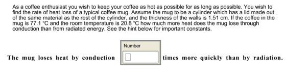 As a coffee enthusiast you wish to keep your coffee as hot as possible for as long as possible. You wish to find the rate of heat loss of a typical coffee mug. Assume the mug to be a cylinder which has a lid made out of the same material as the rest of the cylinder, and the thickness of the walls is 1.51 cm. If the coffee in the mug is 77.1°C and the room temperature is 20.8 °C how much more heat does the mug lose througłh conduction than from radiated energy. See the hint below for important constants. Number The mug loses heat by conduction times more quickly than by radiation