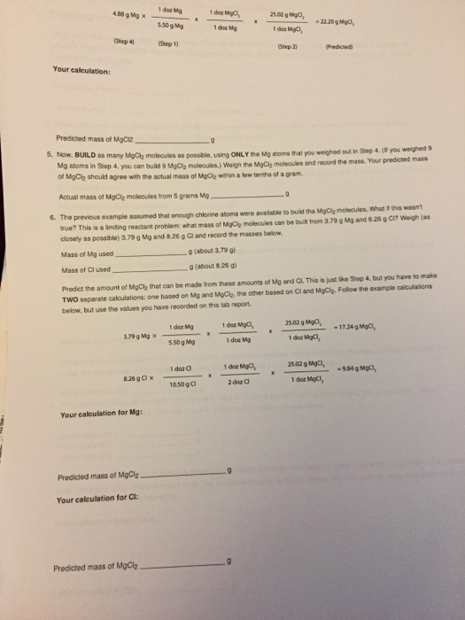 1 doz Mg 4B89Mg x-ㄧㄧ 2502 g ㄨ ㄧ 550gMq 1 doa Mg Step 2) Predicted Your calculation Predicted mass of MgCia as possibile, using ONLY the Mg atoms that you weighed out in Step 4 (if you weighed 9 you can build 9 MgCle molecules.) Weigh the MgCih molecaules and record the mass. Your predicted mass 5. Now, BUILD as many MgClh molscuies Mg atoms in Stop 4, of MgClh should agree with the actual mass ot MgClg within a lew tenths of a gram Actual mass of MgCy molecules from 5 grams Mg previous example assumed that onough chlorine atoms were availatble to build the MgCly molecules. What if this wasnt rue? This is a lmting reactant problem: what mass of MgCl molecules can be bult trom 3.79 g Mg and 8.20 g CI? Weigh (as closely as possible) 3.79 g Mg and 8.26 g Cl and record the masses below. 6. The Mass of Mg used(about 3.79 g g (about 826 g) Mass of Cl used TWO separate calculations: one based on Mg and MgClg, the other based on Ci and MgClh Follow the example calculasions below, but use the values you have recorded on this lab report. Predict the amount of MgCl2 that can be made trom these amounts of Mg and CL. This is just like Stop 4 but you have to make 1 doz Mgc, 25.02 g MgC, 1 doz Mg 17.24 gMgo, ㄨㄧㄧㄧㄨㄧ 179 g Mg× ー 5.50g Mg 1 doz Mg 2502 g Mgc 1 doz Maci, 1 doz Mgcl, 10.50g 1050gC 2 dor a Your caloulation for Mg Predicted mass of MgCi2 Your calculation for C Predicted mass of MgCb