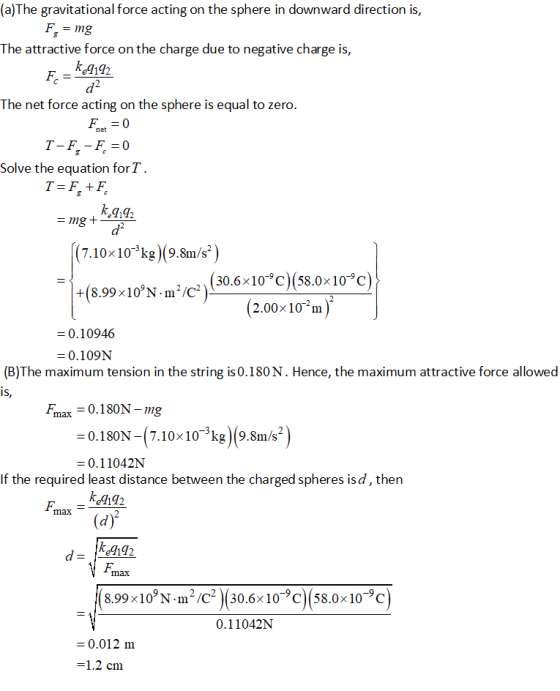 (a)The gravitational force acting on the sphere in downward direction is, The attractive force on the charge due to negative charge is, kl192 The net force acting on the sphere is equal to zero net Solve the equation for . 7.10x10-^kg) (9.8m/s* -10-0) +(8.99x10%N.m2/C*) (30.6 x10C)(58.0 (2.00x10m) - 0.10946 0.109N (B)The maximum tension in the string is 0.180N. Hence, the maximum attractive force allowed Fmax=0.180N-ng -0.180N -(7.10x10^kg |9.8m/s2 0.11042N If the required least distance between the charged spheres isd, then max -- ke192 8.99x10°N-m2 /C2 )(30.6x10-9C(58.0x10-9c 0.11042N 0.012 m