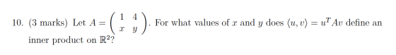 10. (3 marks) Let A= | 1 /1 41 ( x y ): *). For what values of x and y does (u, v) = ut Av define an inner product on R2?