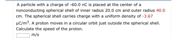 A particle with a charge of -60.0 nC is placed at the center of a nonconducting spherical shell of inner radius 20.0 cm and outer radius 40.0 cm. The spherical shell carries charge with a uniform density of -3.67 HC/m3. A proton moves in a circular orbit just outside the spherical shell. Calculate the speed of the proton. m/s