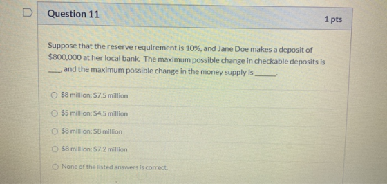 Question 11 1 pts Suppose that the reserve requirement is 10%, and Jane Doe makes a deposit of $800,000 at her local bank. Th