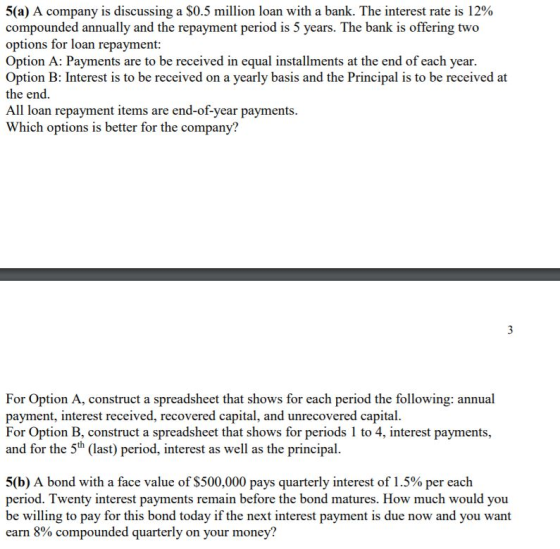 5(a) A company is discussing a $0.5 million loan with a bank. The interest rate is 12% compounded annually and the repayment period is 5 years. The bank is offering two options for loan repayment: Option A: Payments are to be received in equal installments at the end of each year Option B: Interest is to be received on a yearly basis and the Principal is to be received at the end All loan repayment items are end-of-year payments Which options is better for the company? For Option A, construct a spreadsheet that shows for each period the following: annual payment, interest received, recovered capital, and unrecovered capital. For Option B, construct a spreadsheet that shows for periods 1 to 4, interest payments, and for the 5th (last) period, interest as well as the principal. 5(b) A bond with a face value of $500,000 pays quarterly interest of 1.5% per each period. Twenty interest payments remain before the bond matures. How much would you be willing to pay for this bond today if the next interest payment is due now and you want earn 8% compounded quarterly on your money?