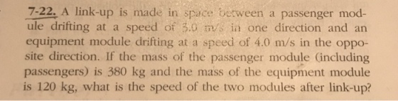 7-22. A link-up is made in space between a passenger mod- ule drifting at a speed of 30 m/s in one direction and an equipment module drifting at a speed of 4.0 m/s in the oppo- site direction. If the mass of the passenger module including passengers) is 380 kg and the mass of the equipment module is 120 kg, what is the speed of the two modules after link-up?