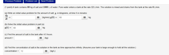Previous Problem Problem List Next Problem (1 point) A tank contains 60 kg of salt and 1000 L of water. Pure water enters a t