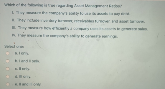 Which of the following is true regarding Asset Management Ratios? I. They measure the companys ability to use its assets to