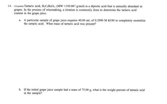 14. (14 points) Tartaric acid, H2C4H406, (MW =150.087 g/mol) is a diprotic acid that is naturally abundant in grapes. In the