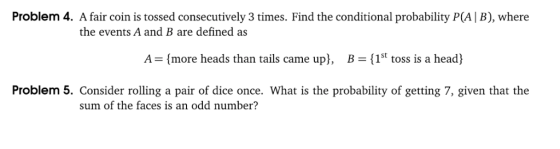 Problem 4. A fair coin is tossed consecutively 3 times. Find the conditional probability P(A | B), where the events A and B are defined as A-(more heads than tails came upl, B-(1st toss is a head) 1St toss is a head Problem 5. Consider rolling a pair of dice once. What is the probability of getting 7, given that the sum of the faces is an odd number?