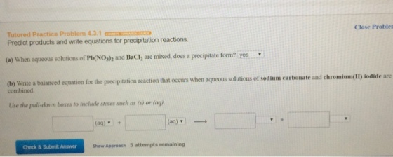 Close Proble Tutored Practice Problem 4.3.1 Predict products and write equations for precipitation reactions. (a) When aqueous solutions of Pb(NOs)2 and Baci, are mixed, does a precipita form? yes write a balanced equation for the precipitation reaction that occurs when aqueou of sodium carbonate and chromiumoID iodide are combined Use the pull-lown bores to include states such as (s or (aq). (aq) (aq) Check & Submit Answer show Approach 5 attempts remaining
