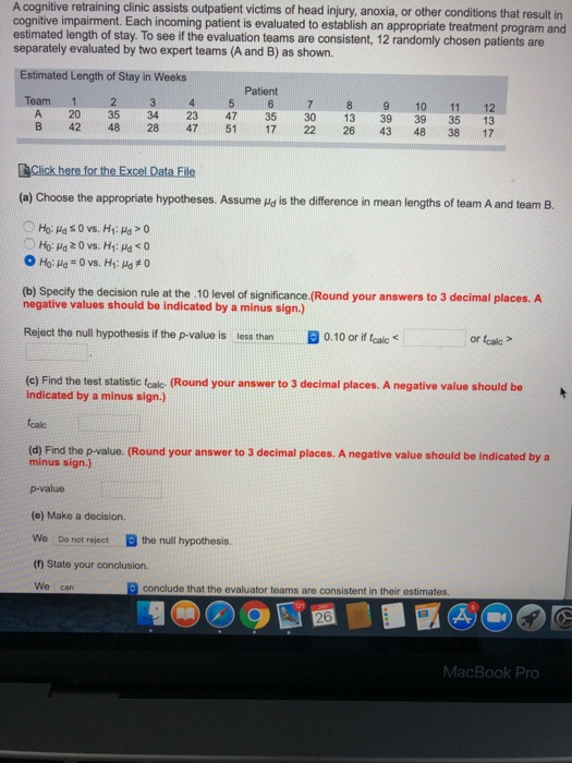A cognitive retraining clinic assists outpatient victims of head injury, anoxia, or other conditions that result in cognitive impairment. Each incoming patient is evaluated to establish an appropriate treatment program and estimated length of stay. To see if the evaluation teams are consistent, 12 randomly chosen patients are separately evaluated by two expert teams (A and B) as shown. Estimated Length of Stay in Weeks Patient Team 1 23 4 8 910 11 12 A 20 35 34 23 47 35 30 13 39 39 35 13 B 42 48 28 47 51 17 22 26 43 48 38 17 (a) Choose the appropriate hypotheses. Assume /a is the diference in mean lengths of team A and team B. rule at the .10 level of significance.(Round your answers to 3 decimal places. A negative values should be indicated by a minus sign.) Reject the null hypothesis if the p-value is less than 0.10 or if tealc or tcalc (c) Find the test statistic (cal- (Round your answer to 3 decimal places. A negative value should be indicated by a minus sign.) calc (d) Find the p-value. (Round your answer to 3 decimal places. A negative value should be indicated by a minus sign.) p-value (e) Make a decision. We Do not reject the null hypothesis. (0) State your conclusion. We can conclude that the evaluator teams are consistent in their estimates 26 MacBook Pro