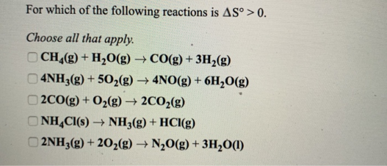 For which of the following reactions is AS° > 0. Choose all that apply. CH4(g) + H2O(g) + CO(g) + 3H2(g) 4NH3(g) + 502(g) → 4