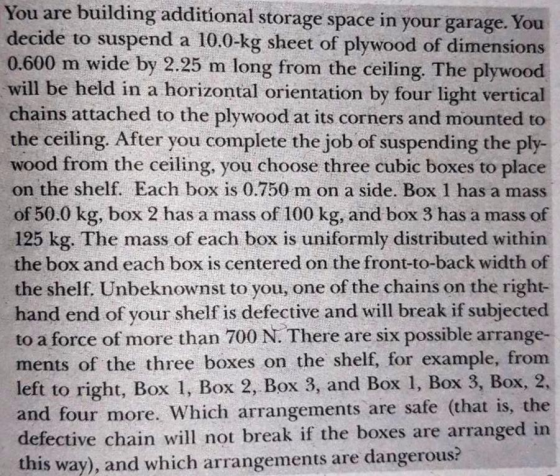 You are building additional storage space in your garage. You decide to suspend a 10.0-kg sheet of plywood of dimensions 0.600 m wide by 2.25 m long from the ceiling. The plywood will be held in a horizontal orientation by four light vertical chains attached to the plywood at its corners and mounted to the ceiling. After you complete the job of suspending the ply- wood from the ceiling, you choose three cubic boxes to place on the shelf. Each box is 0.750 m on a side. Box 1 has a mass of 50.0 kg, box 2 has a mass of 100 kg, and box 3 has a mass of 125 kg. The mass of each box is uniformly distributed within the box and each box is centered on the front-to-back width of the shelf. Unbeknownst to you, one of the chains on the right- hand end of your shelf is defective and will break if subjected to a force of more than 700 N. There are six possible arrange- ments of the three boxes on the shelf, for example, from left to right, Box 1, Box 2, Box 3, and Box 1, Box 3, Box, 2, and four more. Which arrangements are safe (that is, the defective chain will not break if the boxes are arranged in this way), and which arrangements are dangerous?