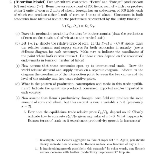 2. (Ricardian Model) Two agricultural economies, Home and Foreign produce corın (C) and wheat (W). Home has an endowment of 200 fields, each of which can produce either 2 units of corn or 2 units of wheat. Foreign has an endowment of 300 fields, each of which can produce either 1 unit of con or 2 units of wheat. Consus in both economies have identical homothetic preferences represented by the utility function: (a) Draw the production possibility frontiers for both economies (draw the production of corn on the x-axis and of wheat on the vertical axis) (b) Let H/Hv denote the relative price of corn. In the比/Hv-C/W space, draw the relative demand and supply curves for both economies i autarky (use a different diagram for each economy). Make sure to indicate the coordinates of the point where both curves intersect. Do these curves depend on the economies endowments in terms of number of fields? (c) Now assume that these economies open up to international trade. Draw the world relative demand and supply curves on a separate diagram. Indicate on the diagram the coordinates of the intersection point between the two curves and the level of the autarky and free trade relative prices (d) What is the pattern of production, consumption and trade in this trade equilib- rium? Indicate the quantities produced, consumed, exported and/or imported in each country (e) Now assuethat Homes productvity changes: each field can produce the same amount of cor and wheat, but this amuntis now a variable >0 (previously i. How does the equi ade relative price PolPw depend o Clearly indicate how to compute Pc/ Pw given any value of >0. What happens to Homes terms of trade as it experiences productivity growth (r increases)? ii. Investigate how Homes aggregate welfare changes with r. Again, you should clearly indicate how to compute Homes welfare as a function of any r >0 iii. Is immiserizing growth possible in this example? In other words, can Homes welfare decrease with further prodty improvement? Explain.