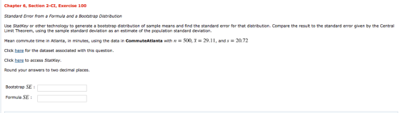 Chapter 6, Section 2-CI, Exercise 100 Standard Error from a Formula and a Bootstrap Distribution Use Statkey or other technology to generate a bootstrap distribution of sample means and find the standard error for that distribution. Compare the result to the standard error given by the Central Limit Theorem, using the sample standard deviation as an estimate of the population standard deviation. Mean commute time in Atlanta, in minutes, using the data in CommuteAtlanta with n = 500,T-29. i î, and s = 20. 72 Click here for the dataset associated with this question Click here to access Statkey Round your answers to two decimal places. Bootstrap SE Formula SE