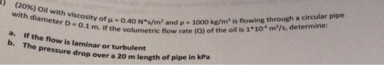 40 Ns/m2 and ?-1000 kg/m3 is flowing through a circular pipe umetric flow rate (Q) of the oil is 1*10 m/s, determine: 1) (2096) Oil with viscosity of with diameter D 0 0.1 m. If the volu a. b. If the flow is laminar or turbulent Th e pressure drop over a 20 m length of p ipe in kPa