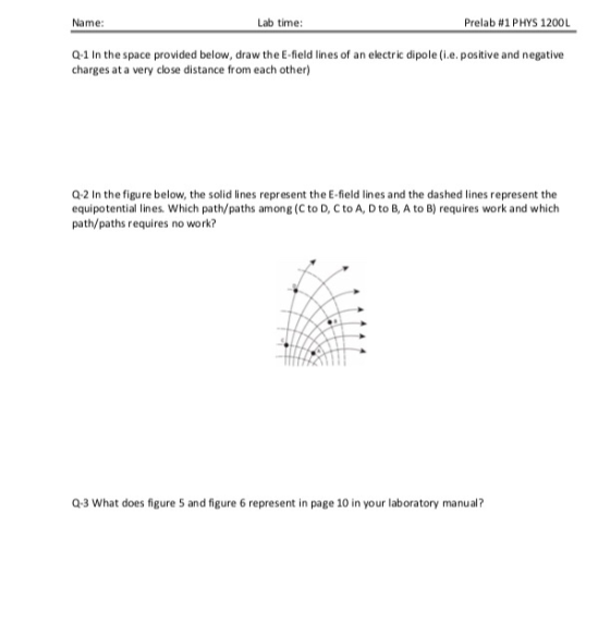 Name: Lab time: Prelab #1 PHYS 1200L Q-1 In the space provided below, draw the E-field lines of an electric dipole (i.e. positive and negative charges at a very close distance from each other) Q-2 In the figure below, the solid lines represent the E-field lines and the dashed lines represent the equipotential lines. Which path/paths among (C to D, C to A, D to B, A to B) requires work and which path/paths requires no work? Q3 What does figure 5 and figure 6 represent in page 10 in your laboratory manual?