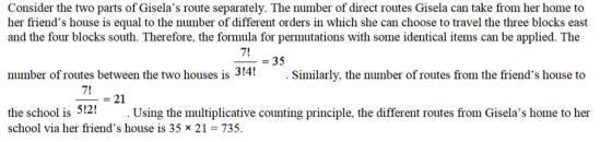 Consider the two parts of Giselas route separately. The number of direct routes Gisela can take from her home to her friends house is equal to the number of different orders in which she can choose to travel the three blocks east and the four blocks south. Therefore, the formula for permutations with some identical items can be applied. The 7! -35 number of routes between the two houses is 314! .Similarly, the number of routes from the friends house to 7! -21 512! Using the multiplicative counting principle, the different routes from Giselas home to her school via her friends house is 35 x 21 735