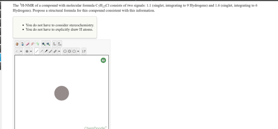 The IH-NMR of a compound with molecular formula C7H15Cl consists of two signals: 1.1 (singlet, integrating to 9 Hydrogens) and l.6 (singlet, integrating to 6 Hydrogens). Propose a tructural formula for this compound consistent with this information You do not have to consider stereochemistry. You do not have to explicitly draw H atoms Chem Doodle