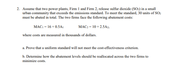 2. Assume that two power plants, Firm 1 and Firm 2, release sulfur dioxide (SO2) in a small urban community that exceeds the emissions standard. To meet the standard, 30 units of SO2 must be abated in total. The two firms face the following abatement costs: MAG-16 + 0.5A1 MAC2-10+2.5A2, where costs are measured in thousands of dollars. a. Prove that a uniform standard will not meet the cost-effectiveness criterion b. Determine how the abatement levels should be reallocated across the two firms to minimize costs.