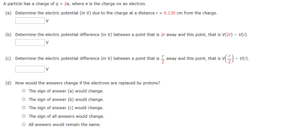 A particle has a charge of q-2e, where e is the charge on an electron. (a) Determine the electric potential (in V) due to the charge at a distance r = 0.130 cm from the charge. b) Determine the electric potential difference (in V) between a point that is 2r away and this point, that is (2r)-V(r) (c) Determine the electric potential difference (in V) between a point that isaway and this point, that isVCr) 2 (d) How would the answers change if the electrons are replaced by protons? The sign of answer (a) would change. The sign of answer (b) would change. The sign of answer (c) would change. The sign of all answers would change. O All answers would remain the same.