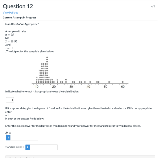 Question 12 --/1 View Policies Current Attempt in Progress Is a t-Distribution Appropriate? A sample with size n= 75 has X =