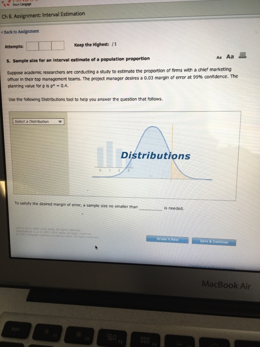 Ch 8. Assignment: Interval Estimation Back to Assignment Attempts: Keep the Highest:/1 Aa Aa s. Sample size for an interval estimate of a population proportion Suppose academic researchers are conducting a study to estimate the proportion of firms with a chief marketing officer in their top management teams. The project manager desires a 0.03 margin of error at 99% confidence. The planning value for p is p-0.4 Use the following Distributions tool to help you answer the question that follows Select a DistributionY Distributions To satisty the desired margin of error, a sample size no smaller than is needed Grade It Now Save MacBook Air