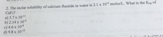2. The molar solubility of calcium fluoride in water is 2.1 x 104 moles/L. What is the Ksp of CaF2? a) 3.7 x 10-11 b) 2.14 x