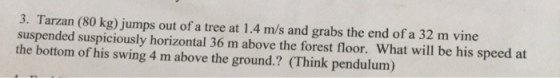 3. Tarzan (80 kg) jumps out of a tree at 1.4 m/s and grabs the end of a 32 m vine suspended suspiciously horizontal 36 m above the forest floor. What will be his speed at the bottom of his swing 4 m above the ground.? (Think pendulum)