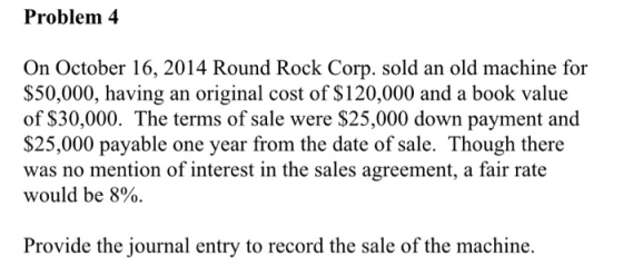 Problem 4 On October 16, 2014 Round Rock Corp. sold an old machine for $50,000, having an original cost of $120,000 and a boo