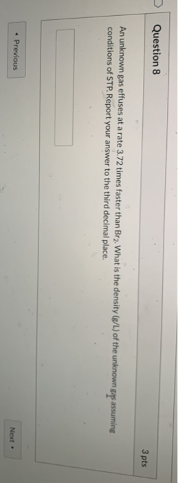 Question 8 3 pts An unknown gas effuses at a rate 3.72 times faster than Br2. What is the density (8/L) of the unknown gaps a