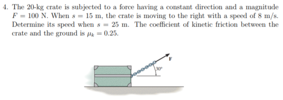 4. The 20-kg crate is subjected to a force having a constant direction and a magnitude m, the crate is moving to the right with a speed o Determine its speed when s 25 m. The coefficient of kinetic friction between the crate and the ground is μ 0.25 30°
