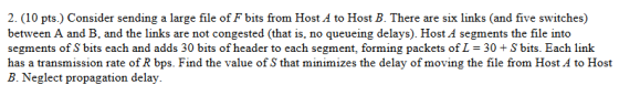 2. (10 pts.) Consider sending a large file of F bits from Host A to Host B. There are six links (and five switches) between A and B, and the links are not congested (that is, no queueing delays). Host A segments the file into segments of S bits each and adds 30 bits of header to each segment, forming packets of L 30+S bits. Each link has a transmission rate of R bps. Find the value of S that minimizes the delay of moving the file from Host A to Host B. Neglect propagation delay