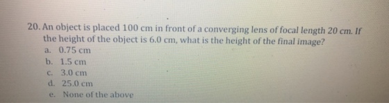 20. An object is placed 100 cm in front of a converging lens of focal length 20 cm. If the height of the object is 6.0 cm, what is the height of the final image? a. 0.75 cm b. 1.5 cm c. 3.0 cmm d. 25.0 cm e. None of the above