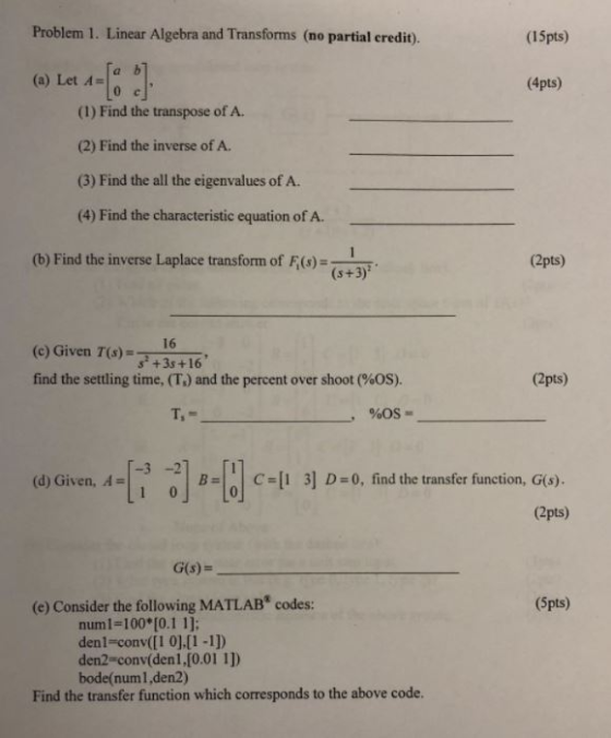 Problem 1. Linear Algebra and Transforms (no partial credit). (1Spts) (a) Let 4 ab (4pts) (1) Find the transpose of A. (2) Find the inverse of A. (3) Find the all the eigenvalues of A (4) Find the characteristic equation of A. (b) Find the inverse Laplace transform of F(s)- (2pts) (s+3) (e) Given T)16 . find the settling time, (T.) and the percent over shoot (90S). s +3s+16 (2pts) doiven, A-F ,I-uc-l13] D-0, findthetransfer function, as). .. | -| | C-|1 3] D:0, find the transfer function, G(s). (2pts) G(s)- (e) Consider the following MATLAB codes: (Spts) numi-100 [0.1 1]; den1-conv([1 0].[1 -1]) den2-conv(denl,[0.01 1]) bode(numl,den2) Find the transfer function which corresponds to the above code.