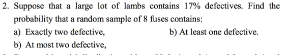 2. Suppose that a large lot of lambs contains 17% defectives. Find the probability that a random sample of 8 fuses contains: a) Exactly two defective, b) At most two defective, b) At least one defective.