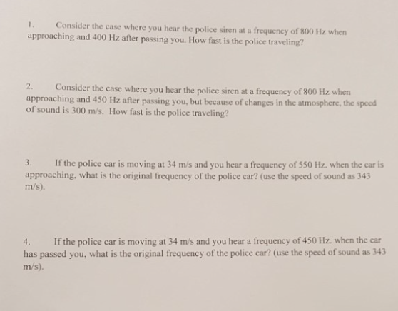 1 Consider the case where you hear the police siren at a frequency of 800 Hz when approaching and 400 Hz after passing you. How fast is the police traveling? 2. approaching and 450 Hz after passing you, but because of changes in the atmosphere, the speed of sound is 300 m/s. How fast is the police traveling? Consider the case where you hear the police siren at a frequency of 800 Hz when 3. If the police car is moving at 34 m/s and you hear a frequency of 550 Hz. when the car is approaching, what is the original frequency of the police car? (use the speed of sound as 343 m/s) 4. If the police car is moving at 34 m/s and you hear a frequency of 450 Hz. when the car has passed you, what is the original frequency of the police car? (use the speed of sound as 343 m/s)
