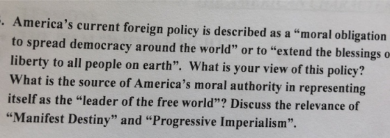 Americas current foreign policy is described as a moral obligation to spread democracy around the world or to extend the blessings o liberty to all people on earth. What is your view of this policy? What is the source of Americas moral authority in representing itself as the leader of the free world? Discuss the relevance of Manifest Destiny and Progressive Imperialism. 92