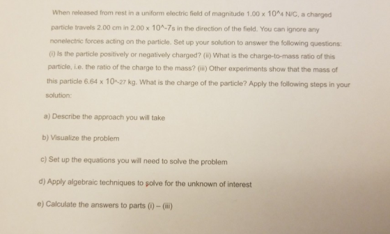 When released from rest in a uniform electric field of magnitude 1.00 x 10^4 N/C, a charged particle travels 2.00 cm in 2.00 x 104-7s in the direction of the field. You can ignore any nonelectric forces acting on the particle. Set up your solution to answer the following questions: (0 Is the particle positively or negatively charged? (ii) What is the charge-to-mass ratio of this particle, i.e. the ratio of the charge to the mass? (i) Other experiments show that the mass of this particle 6.64 x 10 -27 kg. What is the charge of the particle? Apply the following steps in your solution: a) Describe the approach you will take b) Visualize the problem c) Set up the equations you will need to solve the problem d) Apply algebraic techniques to şolve for the unknown of interest e) Calculate the answers to parts (i) -(ii)