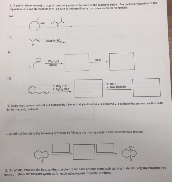 1. (7 points) Draw the major, organic product generated for each of the reactions regiochemistry and stereochemistry. Be sure to indicate if more than one enantiomer is formed. below. Pay particular attention to the CI dilute H2SO4 KCN C2, H20 (dark) 1. BH3 THF 2. H2O2, KOH 1. NaH 2. allyl chloride (e) Draw the stereoisomer of 2,3-diphenylbut-2-ene that yields meso-2,3-dibromo-2,3-diphenylbutane on reaction with Br2 in the cold, darkness. 2.(2 points) Complete the following synthesis by filing in the missing reagents and intermediate product. он op 3. (15 points) Propose the best synthetic sequence for each product from each starting material using any reagents you know of. Draw the forward synthesis for each including intermediate products.
